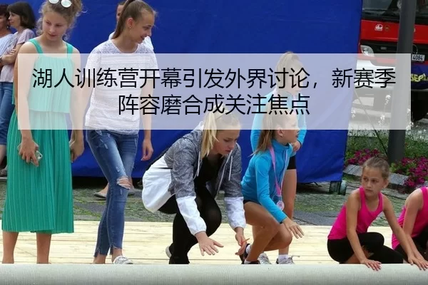湖人训练营开幕引发外界讨论，新赛季阵容磨合成关注焦点 - Kering